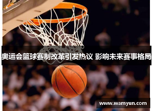 奥运会篮球赛制改革引发热议 影响未来赛事格局 奥运会篮球赛制改革引发热议 影响未来赛事格局