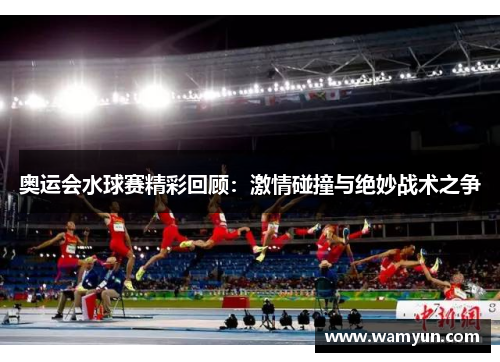 奥运会水球赛精彩回顾:激情碰撞与绝妙战术之争 奥运会水球赛精彩回顾:激情碰撞与绝妙战术之争