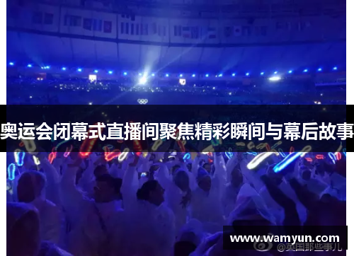 奥运会闭幕式直播间聚焦精彩瞬间与幕后故事 奥运会闭幕式直播间聚焦精彩瞬间与幕后故事